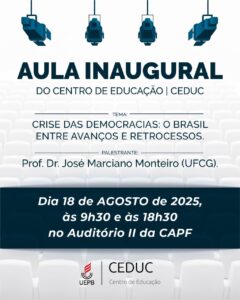 A Direção do Centro de Educação convida toda comunidade acadêmica do CEDUC para participar da Aula Inaugural do semestre letivo 2025.2, que ocorrerá no dia 18 de agosto do corrente ano às 9h30min, no turno matutino, e às 18h, no turno noturno. Tema: Crise das democracias: o Brasil entre avanços e retrocessos Palestrante: Prof. Dr. José Marciano Monteiro (UFCG) Local: Auditório II da CA